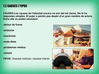 7.2 CAUSES I TIPUS

CAUSES:Les causes de l'obesitat encara no són del tot clares. No hi ha
respostes simples. El pujar o perdre pes depèn d'un gran nombre de actors.
Entre ells es poden esmentar:

-deixar de fumar

-embaràs

-inactivitat

-mala dieta

-problemes mèdics

-remeis

TIPUS: Obesitat mòrbida i obesitat infantil.
 