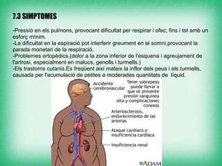 7.3 SIMPTOMES

-Pressió en els pulmons, provocant dificultat per respirar i ofec, fins i tot amb un
esforç mínim.
-La dificultat en la espiració pot interferir greument en el somni,provocant la
parada monetari de la respiració.
-Problemes ortopèdics,(dolor a la zona inferior de l'esquena i agreujament de
l'artrosi, especialment en malucs, genolls i turmells.)
-Els trastorns cutanis.Es freqüent així mateix la inflor dels peus i els turmells,
causada per l'acumulació de petites a moderades quantitats de líquid.
 