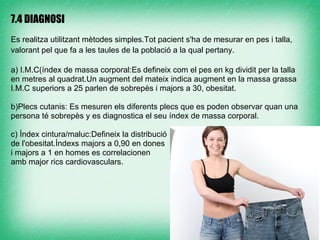 7.4 DIAGNOSI

Es realitza utilitzant mètodes simples.Tot pacient s'ha de mesurar en pes i talla,
valorant pel que fa a les taules de la població a la qual pertany.

a) I.M.C(índex de massa corporal:Es defineix com el pes en kg dividit per la talla
en metres al quadrat.Un augment del mateix indica augment en la massa grassa
I.M.C superiors a 25 parlen de sobrepès i majors a 30, obesitat.

b)Plecs cutanis: Es mesuren els diferents plecs que es poden observar quan una
persona té sobrepès y es diagnostica el seu índex de massa corporal.

c) Índex cintura/maluc:Defineix la distribució
de l'obesitat.Índexs majors a 0,90 en dones
i majors a 1 en homes es correlacionen
amb major rics cardiovasculars.
 