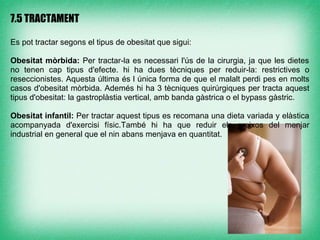 7.5 TRACTAMENT

Es pot tractar segons el tipus de obesitat que sigui:

Obesitat mòrbida: Per tractar-la es necessari l'ús de la cirurgia, ja que les dietes
no tenen cap tipus d'efecte. hi ha dues tècniques per reduir-la: restrictives o
reseccionistes. Aquesta última és l única forma de que el malalt perdi pes en molts
casos d'obesitat mòrbida. Ademés hi ha 3 tècniques quirúrgiques per tracta aquest
tipus d'obesitat: la gastroplàstia vertical, amb banda gàstrica o el bypass gàstric.

Obesitat infantil: Per tractar aquest tipus es recomana una dieta variada y elàstica
acompanyada d'exercisi físic.També hi ha que reduir els greixos del menjar
industrial en general que el nin abans menjava en quantitat.
 