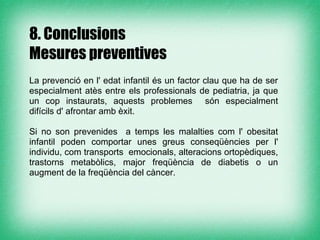 8. Conclusions
Mesures preventives

La prevenció en l' edat infantil és un factor clau que ha de ser
especialment atès entre els professionals de pediatria, ja que
un cop instaurats, aquests problemes són especialment
difícils d' afrontar amb èxit.

Si no son prevenides a temps les malalties com l' obesitat
infantil poden comportar unes greus conseqüències per l'
individu, com transports emocionals, alteracions ortopèdiques,
trastorns metabòlics, major freqüència de diabetis o un
augment de la freqüència del càncer.
 