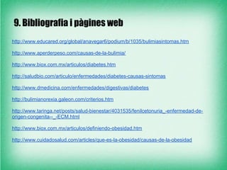 9. Bibliografia i pàgines web
http://www.educared.org/global/anavegar6/podium/b/1035/bulimiasintomas.htm

http://www.aperderpeso.com/causas-de-la-bulimia/

http://www.biox.com.mx/articulos/diabetes.htm

http://saludbio.com/articulo/enfermedades/diabetes-causas-sintomas

http://www.dmedicina.com/enfermedades/digestivas/diabetes

http://bulimianorexia.galeon.com/criterios.htm

http://www.taringa.net/posts/salud-bienestar/4031535/fenilcetonuria_-enfermedad-de-
origen-congenita--_-ECM.html

http://www.biox.com.mx/articulos/definiendo-obesidad.htm

http://www.cuidadosalud.com/articles/que-es-la-obesidad/causas-de-la-obesidad
 