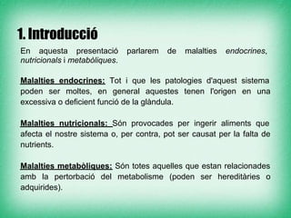 1. Introducció
En aquesta presentació         parlarem   de   malalties   endocrines,
nutricionals i metabòliques.

Malalties endocrines: Tot i que les patologies d'aquest sistema
poden ser moltes, en general aquestes tenen l'origen en una
excessiva o deficient funció de la glàndula.

Malalties nutricionals: Són provocades per ingerir aliments que
afecta el nostre sistema o, per contra, pot ser causat per la falta de
nutrients.

Malalties metabòliques: Són totes aquelles que estan relacionades
amb la pertorbació del metabolisme (poden ser hereditàries o
adquirides).
 