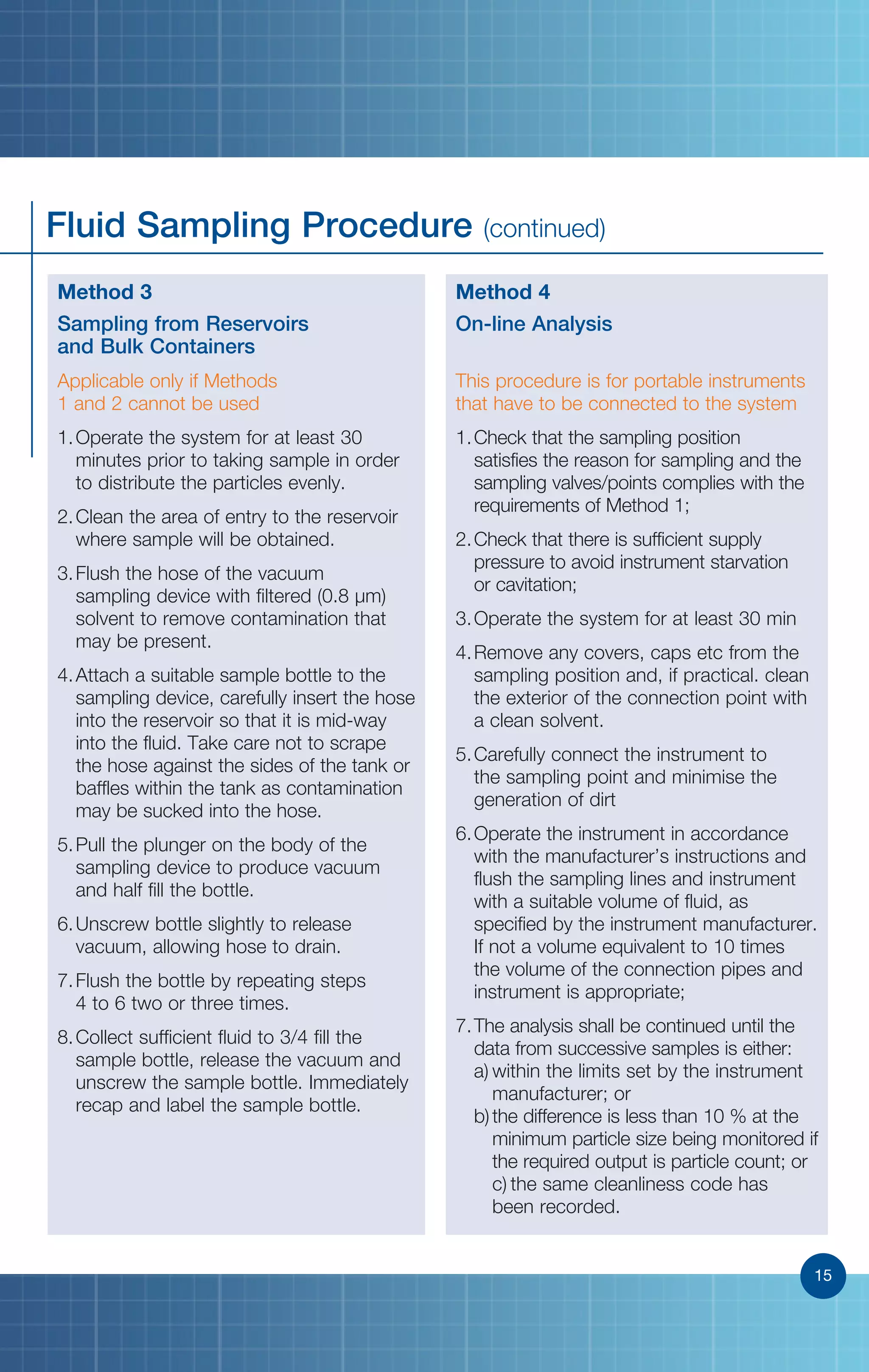 15
Fluid Sampling Procedure (continued)
­­­­­­Method 3
Sampling from Reservoirs
and Bulk Containers
Applicable only if Methods
1 and 2 cannot be used
1.	Operate the system for at least 30
minutes prior to taking sample in order
to distribute the particles evenly.
2.	Clean the area of entry to the reservoir
where sample will be obtained.
3.	Flush the hose of the vacuum
sampling device with filtered (0.8 µm)
solvent to remove contamination that
may be present.
4.	Attach a suitable sample bottle to the
sampling device, carefully insert the hose
into the reservoir so that it is mid-way
into the fluid. Take care not to scrape
the hose against the sides of the tank or
baffles within the tank as contamination
may be sucked into the hose.
5.	Pull the plunger on the body of the
sampling device to produce vacuum
and half fill the bottle.
6.	Unscrew bottle slightly to release
vacuum, allowing hose to drain.
7.	Flush the bottle by repeating steps
4 to 6 two or three times.
8.	Collect sufficient fluid to 3/4 fill the
sample bottle, release the vacuum and
unscrew the sample bottle. Immediately
recap and label the sample bottle.
Method 4
On-line Analysis
This procedure is for portable instruments
that have to be connected to the system
1.	Check that the sampling position
satisfies the reason for sampling and the
sampling valves/points complies with the
requirements of Method 1;
2.	Check that there is sufficient supply
pressure to avoid instrument starvation
or cavitation;
3.	Operate the system for at least 30 min
4.	Remove any covers, caps etc from the
sampling position and, if practical. clean
the exterior of the connection point with
a clean solvent.
5.	Carefully connect the instrument to
the sampling point and minimise the
generation of dirt
6.	Operate the instrument in accordance
with the manufacturer’s instructions and
flush the sampling lines and instrument
with a suitable volume of fluid, as
specified by the instrument manufacturer.
If not a volume equivalent to 10 times
the volume of the connection pipes and
instrument is appropriate;
7.	The analysis shall be continued until the
data from successive samples is either:
a)	within the limits set by the instrument
manufacturer; or	
b)	the difference is less than 10 % at the
minimum particle size being monitored if
the required output is particle count; or	
c)	the same cleanliness code has
been recorded.
15
 