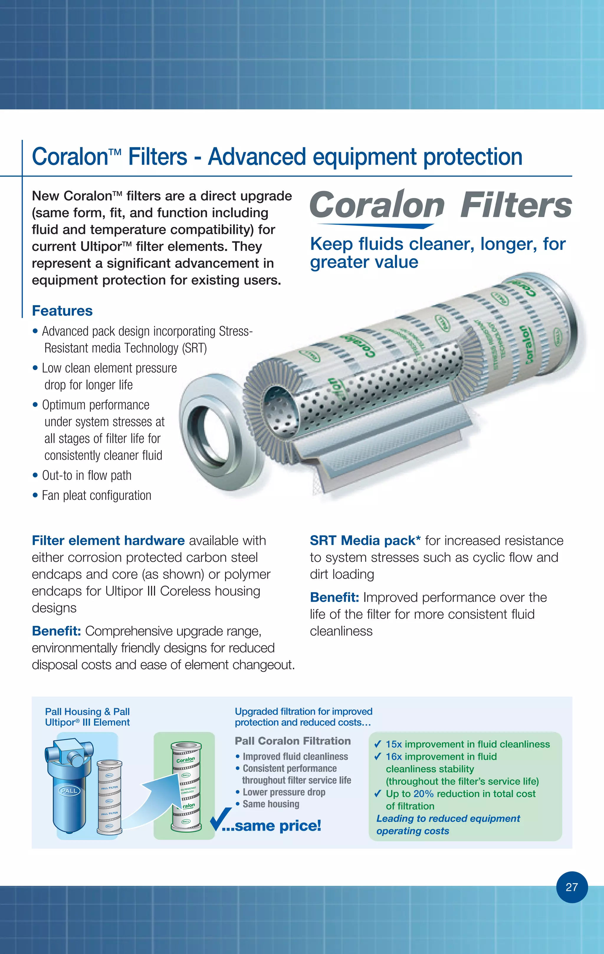 27
Pall Housing  Pall
Ultipor®
III Element
...same price!
• Improved fluid cleanliness
• Consistent performance
throughout filter service life
• Lower pressure drop
• Same housing
15x improvement in fluid cleanliness
16x improvement in fluid
cleanliness stability
(throughout the filter’s service life)
Up to 20% reduction in total cost
of filtration
Leading to reduced equipment
operating costs
Upgraded filtration for improved
protection and reduced costs…
Pall Coralon Filtration
27
Filters
Keep fluids cleaner, longer, for
greater value
SRT Media pack* for increased resistance
to system stresses such as cyclic flow and
dirt loading
Benefit: Improved performance over the
life of the filter for more consistent fluid
cleanliness
Filter element hardware available with
either corrosion protected carbon steel
endcaps and core (as shown) or polymer
endcaps for Ultipor III Coreless housing
designs
Benefit: Comprehensive upgrade range,
environmentally friendly designs for reduced
disposal costs and ease of element changeout.
Features
• Advanced pack design incorporating Stress-
Resistant media Technology (SRT)
• Low clean element pressure
drop for longer life
• Optimum performance
under system stresses at
all stages of filter life for
consistently cleaner fluid
• Out-to in flow path
• Fan pleat configuration
New CoralonTM
filters are a direct upgrade
(same form, fit, and function including
fluid and temperature compatibility) for
current UltiporTM
filter elements. They
represent a significant advancement in
equipment protection for existing users.
CoralonTM
Filters - Advanced equipment protection
 