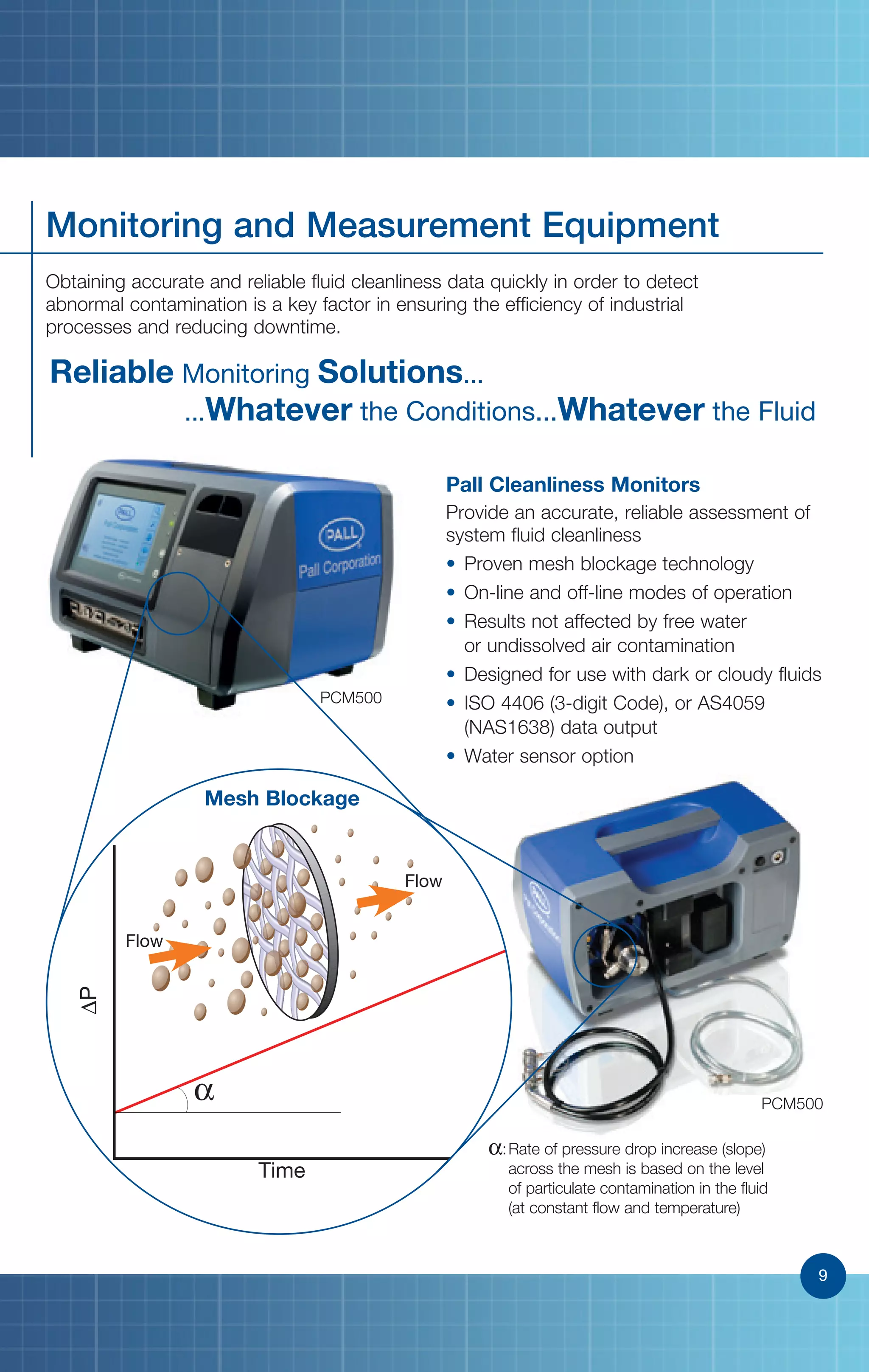 9
Monitoring and Measurement Equipment
Obtaining accurate and reliable fluid cleanliness data quickly in order to detect
abnormal contamination is a key factor in ensuring the efficiency of industrial
processes and reducing downtime.
Reliable Monitoring Solutions... .............................................
...Whatever the Conditions...Whatever the Fluid
Pall Cleanliness Monitors
Provide an accurate, reliable assessment of
system fluid cleanliness
• Proven mesh blockage technology
• On-line and off-line modes of operation
• Results not affected by free water
or undissolved air contamination
• Designed for use with dark or cloudy fluids
• ISO 4406 (3-digit Code), or AS4059
(NAS1638) data output
• Water sensor option
PCM500
α
∆P
Time
α:Rate of pressure drop increase (slope)
across the mesh is based on the level
of particulate contamination in the fluid
(at constant flow and temperature)
Flow
Flow
Mesh Blockage
PCM500
9
 