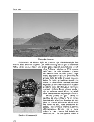 Pribli`avamo se Njilamu. Ni{ta se posebno nije promenio od pre {est
meseci, kada smo bili u njemu. ^ak imamo ose}aj da nas je i u skromnom
hotelu "Snow land", u kojem smo pro{le godine spavali, do~ekala ista krevet-
nina. Po{to se nalazimo na 3.750 metara,
odlu~ujemo da ovde provedemo tri dana
radi aklimatizacije. Moramo pomo}i orga-
nizmu da proizvede {to vi{e crvenih krvnih
zrnaca, kako bi lak{e prenosio kiseonik,
kojeg }e, kako se budemo penjali, sve
manje biti. Njilam `ivi u dve ulice. Du` one
koja vodi uz-brdo, stare tibetanske ku}e su
pore|ana jedna pored druge, a na vrhu su
manastir i bolnica. Druga ulica se spu{ta i
nju su nedavno naselili Kinezi, izgradiv{i
nove velelepne ku}e sa puno prodavnica.
Okolne padine su gole i strmo se
spu{taju do reke, u klisuru. Po tim nimalo
interesantnim vrhovima, dva dana se pen-
jemo na preko 4.500 metara. Ujutro stavi-
mo ranac na le|a, vo|a ekspedicije na
za~elju i ne dozvoljava nikome da eskivira
aklimatizacione {e-tnje. Nije ni kuvar
oslobo|en ove obaveze, ~ak insistira da
bude na ~elu. Pre dve godine dobio je
[apat neba
Tibetanska visoravan
Kamion {iri nego du`i
132
 