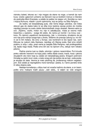 visinsku bolest, teturao se i nije mogao da stane na noge, a kamoli da nam
kuva. Uve~e uglavnom pri~amo sa Dancem koji je biciklom krenuo iz Danske
do podno`ja Mont Everesta, a odatle }e pe{ke na njegov vrh. Kom{ije su nam
i trojica Rumuna, mladih i punih optimizma, koji se penju na [i{a Pangmu.
Za razliku od dosada{njeg puta, vi{e nema blage uzbrdice, ve} treba
stisnuti gas do daske kako bi se d`ip kroz bezbroj zavoja probio do mo`da
najvi{eg prevoja na svetu dokle ~etvoroto~ka{i mogu dospeti. Nevero-vatno je
ovo "Tojotino" vozilo, motor mu nije ni zaka{ljucao, mada je veoma malo
kiseonika u vazduhu - svega 50 odsto. Za nama juri kombi i na krovu vozi -
kozu. Po njenom uspe{nom ba-lansiranju, ~ak i u krivinama, shvatamo da joj
ovo nije prva vo`nja ovoga tipa u `ivotu. Sti`emo do prevoja Lalung La, na visi-
ni od 5.124 metara. Da smo u Evropi, ceo kontinent bi bio ispod nas, osim
Elbrusa na ruskom delu Kavkaza, najvi{eg vrh Starog sveta. Kad smo o~istili
pra{inu iz o~iju i u{iju, pred nama je zasijala [i{a Pangma, na{ pro{logodi{nji
cilj, lep{a nego ikada. Po{to smo bili ve} na njenom vrhu, deluje nam nekako
pitomo.
Padine prema Lasi su bla`e, pitomije i gotovo nezanimljive. Put krivuda
preko valovite visoravni na kojoj pasu velika stada ovaca, krava, koza i jakova
okupljenih oko lokvi koje su ostale od nekada{njeg jezera. Snegom pokriveni
Himalaji su jedini izvor vode, a kako sneg jo{ nije po~eo da se topi, voda posta-
je skuplja od zlata. Veoma je malo plodnog tla, pro{aranog niskom vegetaci-
jom. Sve ostalo je nepregledno more kamenja i peska, tu i tamo poneko brdo
ili retka zbijena sela.
Nastaje kome{anje u d`ipu kad od voza~a tra`imo da stane, a on besni,
po{to smo malopre tra`ili pauzu "radi sebe". U daljini se vide snegom
Mont Everest
Prvi pogled na Everest
133
 
