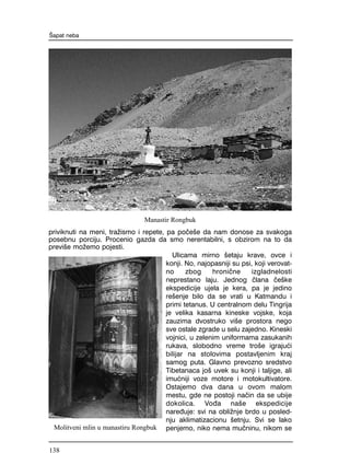 priviknuti na meni, tra`ismo i repete, pa po~e{e da nam donose za svakoga
posebnu porciju. Procenio gazda da smo nerentabilni, s obzirom na to da
previ{e mo`emo pojesti.
Ulicama mirno {etaju krave, ovce i
konji. No, najopasniji su psi, koji verovat-
no zbog hroni~ne izgladnelosti
neprestano laju. Jednog ~lana ~e{ke
ekspedicije ujela je kera, pa je jedino
re{enje bilo da se vrati u Katmandu i
primi tetanus. U centralnom delu Tingrija
je velika kasarna kineske vojske, koja
zauzima dvostruko vi{e prostora nego
sve ostale zgrade u selu zajedno. Kineski
vojnici, u zelenim uniformama zasukanih
rukava, slobodno vreme tro{e igraju}i
bilijar na stolovima postavljenim kraj
samog puta. Glavno prevozno sredstvo
Tibetanaca jo{ uvek su konji i taljige, ali
imu}niji voze motore i motokultivatore.
Ostajemo dva dana u ovom malom
mestu, gde ne postoji na~in da se ubije
dokolica. Vo|a na{e ekspedicije
nare|uje: svi na obli`nje brdo u posled-
nju aklimatizacionu {etnju. Svi se lako
penjemo, niko nema mu~ninu, nikom se
[apat neba
Manastir Rongbuk
Molitveni mlin u manastiru Rongbuk
138
 