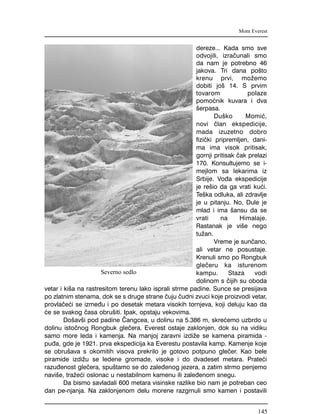 dereze... Kada smo sve
odvojili, izra~unali smo
da nam je potrebno 46
jakova. Tri dana po{to
krenu prvi, mo`emo
dobiti jo{ 14. S prvim
tovarom polaze
pomo}nik kuvara i dva
{erpasa.
Du{ko Momi},
novi ~lan ekspedicije,
mada izuzetno dobro
fizi~ki pripremljen, dani-
ma ima visok pritisak,
gornji pritisak ~ak prelazi
170. Konsultujemo se i-
mejlom sa lekarima iz
Srbije. Vo|a ekspedicije
je re{io da ga vrati ku}i.
Te{ka odluka, ali zdravlje
je u pitanju. No, Dule je
mlad i ima {ansu da se
vrati na Himalaje.
Rastanak je vi{e nego
tu`an.
Vreme je sun~ano,
ali vetar ne posustaje.
Krenuli smo po Rongbuk
gle~eru ka isturenom
kampu. Staza vodi
dolinom s ~ijih su oboda
vetar i ki{a na rastresitom terenu lako isprali strme padine. Sunce se presijava
po zlatnim stenama, dok se s druge strane ~uju ~udni zvuci koje proizvodi vetar,
provla~e}i se izme|u i po desetak metara visokih tornjeva, koji deluju kao da
}e se svakog ~asa obru{iti. Ipak, opstaju vekovima.
Do{av{i pod padine ^angcea, u dolinu na 5.386 m, skre}emo uzbrdo u
dolinu isto~nog Rongbuk gle~era. Everest ostaje zaklonjen, dok su na vidiku
samo more leda i kamenja. Na manjoj zaravni izdi`e se kamena piramida -
pu|a, gde je 1921. prva ekspedicija ka Everestu postavila kamp. Kamenje koje
se obru{ava s okomitih visova prekrilo je gotovo potpuno gle~er. Kao bele
piramide izdi`u se ledene gromade, visoke i do dvadeset metara. Prate}i
razu|enost gle~era, spu{tamo se do zale|enog jezera, a zatim strmo penjemo
navi{e, tra`e}i oslonac u nestabilnom kamenu ili zale|enom snegu.
Da bismo savladali 600 metara visinske razlike bio nam je potreban ceo
dan pe-njanja. Na zaklonjenom delu morene razgrnuli smo kamen i postavili
Mont Everest
Severno sedlo
145
 