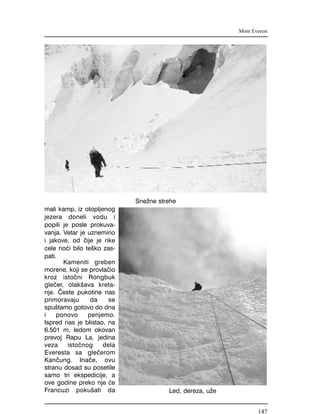 mali kamp, iz otopljenog
jezera doneli vodu i
popili je posle prokuva-
vanja. Vetar je uznemirio
i jakove, od ~ije je rike
cele no}i bilo te{ko zas-
pati.
Kameniti greben
morene, koji se provla~io
kroz isto~ni Rongbuk
gle~er, olak{ava kreta-
nje. ^este pukotine nas
primoravaju da se
spu{tamo gotovo do dna
i ponovo penjemo.
Ispred nas je blistao, na
6.501 m, ledom okovan
prevoj Rapu La, jedina
veza isto~nog dela
Everesta sa gle~erom
Kan~ung. Ina~e, ovu
stranu dosad su posetile
samo tri ekspedicije, a
ove godine preko nje }e
Francuzi poku{ati da
Mont Everest
Sne`ne strehe
Led, dereza, u`e
147
 