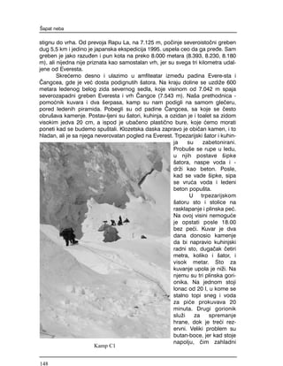 stignu do vrha. Od prevoja Rapu La, na 7.125 m, po~inje severoisto~ni greben
dug 5,5 km i jedino je japanska ekspedicija 1995. uspela ceo da ga pre|e. Sam
greben je jako razu|en i pun kota na preko 8.000 metara (8.393, 8.230, 8.180
m), ali nijedna nije priznata kao samostalan vrh, jer su svega tri kilometra udal-
jene od Everesta.
Skre}emo desno i ulazimo u amfiteatar izme|u padina Evere-sta i
^angcea, gde je ve} dosta podignutih {atora. Na kraju doline se uzdi`e 600
metara ledenog belog zida severnog sedla, koje visinom od 7.042 m spaja
severozapadni greben Everesta i vrh ^angce (7.543 m). Na{a prethodnica -
pomo}nik kuvara i dva {erpasa, kamp su nam podigli na samom gle~eru,
pored ledenih piramida. Pobegli su od padine ^angcea, sa koje se ~esto
obru{ava kamenje. Postav-ljeni su {atori, kuhinja, a ozidan je i toalet sa zidom
visokim jedva 20 cm, a ispod je uba~eno plasti~no bure, koje }emo morati
poneti kad se budemo spu{tali. Klozetska daska zapravo je obi~an kamen, i to
hladan, ali je sa njega neverovatan pogled na Everest. Trpezarijski {ator i kuhin-
ja su zabetonirani.
Probu{e se rupe u ledu,
u njih postave {ipke
{atora, naspe voda i -
dr`i kao beton. Posle,
kad se vade {ipke, sipa
se vru}a voda i ledeni
beton popu{ta.
U trpezarijskom
{atoru sto i stolice na
rasklapanje i plinska pe}.
Na ovoj visini nemogu}e
je opstati posle 18.00
bez pe}i. Kuvar je dva
dana donosio kamenje
da bi napravio kuhinjski
radni sto, duga~ak ~etiri
metra, koliko i {ator, i
visok metar. Sto za
kuvanje upola je ni`i. Na
njemu su tri plinska gori-
onika. Na jednom stoji
lonac od 20 l, u kome se
stalno topi sneg i voda
za pi}e prokuvava 20
minuta. Drugi gorionik
slu`i za spremanje
hrane, dok je tre}i rez-
ervni. Veliki problem su
butan-boce, jer kad stoje
napolju, ~im zahladni
[apat neba
Kamp C1
148
 