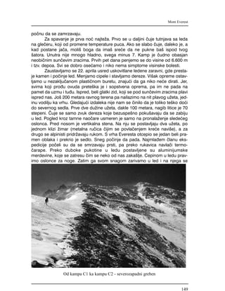 po~nu da se zamrzavaju.
Za spavanje je prva no} najte`a. Prvo se u daljini ~uje tutnjava sa leda
na gle~eru, koji od promene temperature puca. Ako se slabo ~uje, daleko je, a
kad postane ja~a, moli{ boga da ima{ sre}e da ne pukne ba{ ispod tvog
{atora. Unutra nije mnogo hladno, svega minus 7. Kamp je ~udno obasjan
neobi~nim sun~evim zracima. Prvih pet dana penjemo se do visine od 6.600 m
i tzv. depoa. Svi se dobro ose}amo i niko nema simptome visinske bolesti.
Zaustavljamo se 22. aprila usred uskovitlane ledene zaravni, gde presta-
je kamen i po~inje led. Menjamo cipele i stavljamo dereze. Vi{ak opreme ostav-
ljamo u nezaklju~anom plasti~nom buretu, znaju}i da ga niko ne}e dirati. Jer,
svima koji pro|u ovuda prete{ka je i sopstvena oprema, pa im ne pada na
pamet da uzmu i tu|u. Ispred, beli glatki zid, koji se pod sun~evim zracima plavi
ispred nas. Jo{ 200 metara ravnog terena pa nailazimo na nit plavog u`eta, jed-
inu vodilju ka vrhu. Gledaju}i izdaleka nije nam se ~inilo da je toliko te{ko do}i
do severnog sedla. Prve dve du`ine u`eta, dakle 100 metara, nagib litice je 70
stepeni. ^uje se samo zvuk dereza koje bezuspe{no poku{avaju da se zabiju
u led. Pogled kroz tamne nao~are usmeren je samo na pronala`enje slede}eg
oslonca. Pred nosom je vertikalna stena. Na nju se postavljaju dva u`eta, po
jednom klizi `imar (metalna ru~ica ~ijim se povla~enjem kre}e navi{e), a za
drugo se alpinisti pridr`avaju rukom. S vrha Everesta otcepio se jedan beli pra-
men oblaka i prekrio je sedlo. Sneg po~inje da pada. Najmla|em ~lanu eks-
pedicije po~eli su da se smrzavaju prsti, pa preko rukavica navla~i termo-
~arape. Preko duboke pukotine u ledu postavljene su aluminijumske
merdevine, koje se zatresu ~im se neko od nas zaka{lje. Cepinom u ledu prav-
imo oslonce za noge. Zatim ga svom snagom zarivamo u led i na njega se
Mont Everest
Od kampa C1 ka kampu C2 - severozapadni greben
149
 