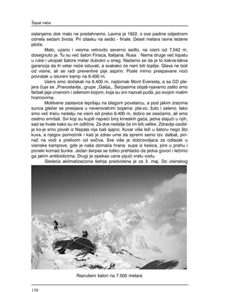 oslanjamo dok malo ne predahnemo. Lavina je 1922. s ove padine odjednom
odnela sedam `ivota. Pri izlasku na sedlo - finale. Deset metara ravne ledene
plo~e.
Malo, uzano i veoma vetrovito severno sedlo, na visini od 7.042 m,
dosegnuto je. Tu su ve} {atori Finaca, Italijana, Rusa Nema druge ve} lopatu
u ruke i ukopati {atore metar duboko u sneg. Nadamo se da je to kakva-takva
garancija da ih vetar ne}e oduvati, a svakako }e nam biti toplije. Glava ne boli
od visine, ali se radi preventive pije aspirin. Posle mirno prespavane no}i
povratak u istureni kamp na 6.400 m.
Uskrs smo do~ekali na 6.400 m, nadomak Mont Everesta, a sa CD ple-
jera ~uje se "Pravoslavlje" grupe "Galija". [erpasima obja{-njavamo za{to smo
farbali jaja crvenom i zelenom bojom, koja su oni nazvali pu|a, po svojim malim
hramovima.
Molitvene zastavice lepr{aju na blagom povetarcu, a pod jakim zracima
sunca gle~er se presijava u neverovatnim bojama: pla-vo, `uto i zeleno. Iako
smo ve} tre}u nedelju na visini od preko 6.400 m, dobro se ose}amo, ali smo
osetno smr{ali. Svi koji su kupili najve}i broj kineskih ga}a, jedva staju}i u njih,
sad se hvale kako su im odli~ne. Za dve nedelje }e im biti velike. Zdravlje osobl-
ja ko-je smo poveli iz Nepala nije ba{ sjajno. Kuvar vi{e le`i u {atoru nego {to
kuva, a njegov pomo}nik i kad je zdrav ume da spremi samo tzv. dalbat, piri-
na~ na vodi s prelivom od so~iva. Sve vi{e je dobrovoljaca za odlazak u
visinske kampove, gde je na{a doma}a hrana: supe iz kesica, pire u prahu i
poneki komad {unke. Jedan {erpas se toliko prehladio da jedva govori i le~imo
ga jakim antibioticima. Drugi je opekao usne piju}i vrelu vodu.
Slede}a aklimatizaciona {etnja predvidena je za 3. maj. Do visinskog
[apat neba
Razru{eni {atori na 7.500 metara
150
 