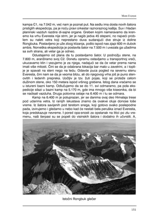 kampa C1, na 7.042 m, ve} nam je poznat put. Na sedlu ima dosta novih {atora
pristiglih ekspedicija, pa je no}u pravi orkestar raznoraznog ka{lja. Suv i hladan
planinski vazduh razdire di-sajne organe. Greben kojim nameravamo da kren-
emo ka vrhu Everesta nije strm, jer je nagib jedva 45 stepeni, no najve}i prob-
lem su naleti vetra koji neprestano duva sudaraju}i dve struje iz doline
Rongbuka. Postavljeno je u`e zbog klizanja, po{to ispod nas zjapi 600 m dubok
ambis. Norve{ka ekspedicija je postavila {ator na 7.500 m i uvezala ga u`adima
sa svih strana, ali vetar ga je odneo.
Odustajemo od plana da tu postavljamo {ator. U podno`ju stene, na
7.800 m, aran`iramo svoj C2. Donetu opremu ostavljamo u transportnoj vre}i,
ukucavamo klin i vezujemo je za njega, nadaju}i se da }e vetar prema nama
imati vi{e milosti. ^ini se da je odabrana lokacija bar malo u zavetrini, a i topli-
je je spavati na steni nego na ledu. Odavde puca pogled na severnu stenu
Everesta, ~ini nam se da je veoma blizu, ali do njegovog vrha jo{ je puno sten-
ovitih i ledenih prepreka. Uo~ljiv je tzv. `uti pojas, koji se prote`e celom
du`inom stene, oko 150 metara ispod vr{nog grebena. Istog dana vra}amo se
u istureni bazni kamp. Odlu~ujemo da se do 11. svi odmaramo, pa pola eks-
pedicije silazi u bazni kamp na 5.170 m, gde ima mnogo vi{e kiseonika, da bi
se nadisali vazduha. Druga polovina ostaje na 6.400 m i tu se odmara.
Kamp na 6.400 m je poluprazan, jer se danima ovaj deo Himalaja trese
pod udarima vetra. Iz ranijih iskustava znamo da ovakve oluje donose lo{e
vreme. Iz {atora savijenih pod teretom snega, koji gotovo svako poslepodne
pada, izvirujemo i gledamo u nebo kad }e nestati bela peru{ka iznad Everesta,
koja predskazuje nevreme. I pored opa-snosti za opstanak na litici po zlu vre-
menu, na{i {erpasi su se popeli do visinskih {atora i dodatno ih u~vrstili. A,
Mont Everest
Isto~ni Rongbuk gle~er
151
 