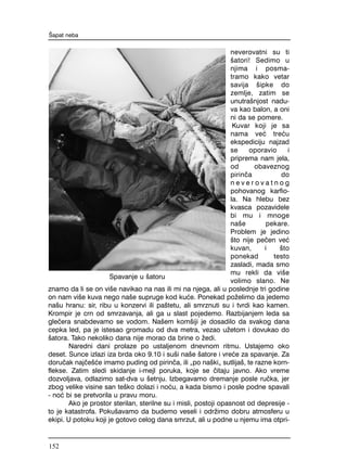 neverovatni su ti
{atori! Sedimo u
njima i posma-
tramo kako vetar
savija {ipke do
zemlje, zatim se
unutra{njost nadu-
va kao balon, a oni
ni da se pomere.
Kuvar koji je sa
nama ve} tre}u
ekspediciju najzad
se oporavio i
priprema nam jela,
od obaveznog
pirin~a do
n e v e r o v a t n o g
pohovanog karfio-
la. Na hlebu bez
kvasca pozavidele
bi mu i mnoge
na{e pekare.
Problem je jedino
{to nije pe~en ve}
kuvan, i {to
ponekad testo
zasladi, mada smo
mu rekli da vi{e
volimo slano. Ne
znamo da li se on vi{e navikao na nas ili mi na njega, ali u poslednje tri godine
on nam vi{e kuva nego na{e supruge kod ku}e. Ponekad po`elimo da jedemo
na{u hranu: sir, ribu u konzervi ili pa{tetu, ali smrznuti su i tvrdi kao kamen.
Krompir je crn od smrzavanja, ali ga u slast pojedemo. Razbijanjem leda sa
gle~era snabdevamo se vodom. Na{em kom{iji je dosadilo da svakog dana
cepka led, pa je istesao gromadu od dva metra, vezao u`etom i dovukao do
{atora. Tako nekoliko dana nije morao da brine o `edi.
Naredni dani prolaze po ustaljenom dnevnom ritmu. Ustajemo oko
deset. Sunce izlazi iza brda oko 9.10 i su{i na{e {atore i vre}e za spavanje. Za
doru~ak naj~e{}e imamo puding od pirin~a, ili "po na{ki" sutlija{, te razne korn-
flekse. Zatim sledi skidanje i-mejl poruka, koje se ~itaju javno. Ako vreme
dozvoljava, odlazimo sat-dva u {etnju. Izbegavamo dremanje posle ru~ka, jer
zbog velike visine san te{ko dolazi i no}u, a kada bismo i posle podne spavali
- no} bi se pretvorila u pravu moru.
Ako je prostor sterilan, sterilne su i misli, postoji opasnost od depresije -
to je katastrofa. Poku{avamo da budemo veseli i odr`imo dobru atmosferu u
ekipi. U potoku koji je gotovo celog dana smrzut, ali u podne u njemu ima otpri-
[apat neba
Spavanje u {atoru
152
 