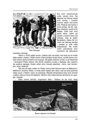 like prst nezamrznute
vode, pecali smo. Na
{tapove za treking vezali
smo kanap i umesto
mamca stavili kon-zerve
ribe. Posle je ceo kamp o
tome pri~ao. Za 25. maj,
Dan mladosti, pravili smo
{tafetu. Cele no}i smo
pisali tekst, zatim ga
ubacili u praznu bocu od
ke~apa, koju je jedan
Kana|anin ~itava 24 km
nosio do baznog kampa
i predao je vo|i na{e
ekspedicije. Na svaki
na~in poku{avali smo
humorom da sa~uvamo
mentalno zdravlje.
Ta~no u 18.03 zalazi sunce i palimo pe} na butan, bez koje se ne mo`e
dalje sedeti u {atoru. Po{to nismo imali dovoljno butan-boca, unosili bismo onu
koju tokom dana koristimo za kuvanje. Od gladi ne}emo umreti, a od hladno}e
- verovatno! Posle ve~ere, oko 20.30, slu{amo muziku s laptopa, ako uspemo
da upalimo agregat. Svake ve~eri smo menjali repertoar: "Azra", ljuti narodn-
jaci, pravi rokenrol.
Tek oko 23 sata, po{to na Tibetu vreme {est ~asova kasni za Balkanom,
telefonom zovemo Srbiju. A onda sledi najte`i deo dana, kad se pred po~inak
treba uvu}i u hladnu vre}u za spavanje. Najni`a temperatura koju smo izmerili
u {atoru bila je minus 23 stepena. Obi~no nam treba sat-dva da bismo se ugre-
jali i zaspali.
Kako vreme odmi~e, organizam slabi i de{ava se da no}u zbog
Mont Everest
[ema uspona na Everest
Ples {erpasa
153
 