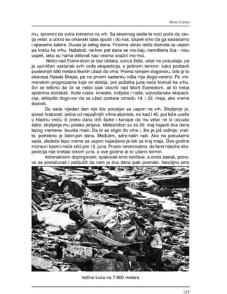 mu, spremni da sutra krenemo na vrh. Sa severnog sedla te no}i po~e da zav-
ija vetar, a ubrzo se orkanski talas spusti i do nas. Uspeli smo da ga savladamo
i spasemo {atore. Duvao je celog dana. Fincima ubrzo isti~e dozvola za uspon
pa kre}u ka vrhu. Na`alost, na-kon pet dana se vra-}aju namr{tena lica - nisu
uspeli, iako su nama delovali kao veoma sna`ni mo-mci.
Nebo nad Evere-stom je bez oblaka, sunce `e`e, vetar ne posustaje, pa
je upri-li~en sastanak svih vo|a ekspedicija, s jedinom temom: kako postaviti
poslednjih 500 metara fiksnih u`adi do vrha. Prema ranijem dogovoru, bila je to
obaveza Rasela Brajsa, pa na prvom sastanku ni{ta nije dogo-voreno. Po vre-
menskim prognozama koje on dobija, pre po~etka juna ne}e krenuti ka vrhu.
Svi se te{imo da }e se nebo ipak otvoriti nad Mont Everestom, ali to treba
spremno do~ekati. Vo|e ruske, kineske, indijske i na{e, vojvo|anske ekspedi-
cije, sklopi{e dogo-vor da se u`ad postave izme|u 19. i 22. maja, ako vreme
dozvoli.
Do sada nijedan dan nije bio povoljan za uspon na vrh. Strpljenje je,
pored hrabrosti, jedna od najva`nijih vrlina alpiniste, no kad i 40. put le`e uve~e
u hladnu vre}u ili preko dana dr`i {ipke i kanape da mu vetar ne bi oduvao
{ator, strpljenje mu polako jenjava. Meteorolozi su za 20. maj najavili dva dana
lepog vremena. Isuvi{e malo. Da bi se stiglo do vrha i, {to je jo{ va`nije, vrati-
lo, potrebno je ~etiri-pet dana. Me|utim, adre-nalin radi. Ako ne poku{amo
sada, slede}e lepo vreme za uspon najavljeno je tek za kraj maja. Ove godine
monsun kasni i ne}e sti}i pre 15. juna. Prosto neverovatno, do lane nijedna eks-
pedicija nije kretala tokom juna, a ove godine je to udarni termin.
Adrenalinom dopingovani, spakovali smo ran~eve, a onda zastali, pono-
vo se prera~unali i zaklju~ili da nam je dva dana ipak premalo. Nevoljno smo
Mont Everest
Ve~na ku}a na 7.800 metara
155
 