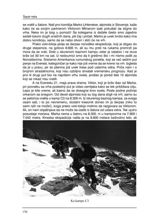 se vratili u {atore. Na{ prvi kom{ija Marko Lihteneker, alpinista iz Slovenije, ka`e
kako }e sa svojim partnerom Viktorom Mlinarom ipak poku{ati da stigne do
vrha. Neka im je bog u pomo}i! Sa kolegama iz de`ele ~esto smo zajedno
sedeli tokom dugih sne`nih dana, pili ~aj i pri~ali. Marko je uvek tvrdio kako ima
dobru kondiciju, samo da se nebo otvori i sti}i }e na vrh.
Preko voki-tokija javlja se {erpas norve{ke ekspedicije, koji je stigao do
druge stepenice, na gotovo 8.600 m, ali su mu prsti na rukama promrzli pa
mora da se vrati. Dole u isturenom baznom kampu vetar je oslabio i ne duva
br`e od 30 km na sat. U nedoumici smo da li gre{imo {to i mi nismo po{li za
Norve`anima. Sre}emo Amerikanca rumunskog porekla, koji se ve} sedmi put
penje na Everest, kategori~an je kako nije jo{ vreme da se krene na vrh. Izgleda
da je u pravu, jer se planina jo{ uvek trese pod udarima vetra. Pri~a nam i o
brojnim stradalnicima, koji nisu ozbiljno shvatali vremensku prognozu. Kad je
prvi ili drugi put bio na najvi{em vrhu sveta, pro{ao je pored tela 12 alpinista
koji se nikad nisu vratili.
A na Everestu 21. maja prava drama. Viktor, koji je br`e i{ao od Marka,
pri povratku sa vrha poslednji put je video zemljaka kako se tek pribli`ava cilju.
Lepo je bilo vreme, ali kasno da se dosegne krov sveta. Posle podne po~inje
orkanom sa snegom. Od devet alpinista koji su tog dana stigli na vrh, samo su
se petorica vratila u kamp C3 na 8.300 m. Iz isturenog baznog kampa, za svega
osam sati, i to po nevremenu, dodatni kiseonik doneo im je {erpas (niko to
osim njih ne mo`e!), koga preko voki-tokija molimo da razgovara sa Viktorom.
Ali, on nam obja{njava da ne mo`e da iza|e iz {atora od udara vetra. Tek ujutro
posustaje me}ava. Marka nema u {atoru na 8.300, ni u kampovima na 7.900 i
7.042 metra. Kineska ekspedicija na{la je na 8.800 metara be`ivotno telo, ali
[apat neba
Ka kampu C3
156
 