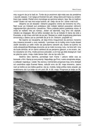 nisu sugurni da je to ba{ on. Tvrde da je anonimni alpi-nista seo da predahne
i zauvek zaspao. I od njega je Everest bio ja~i. Istog dana jo{ trojica su eviden-
tirani kao nestali. Po~eli smo monologe sa samima sobom, tipa: {ta mi tra`imo
ovde? Svako od nas ima svoje bubice, ali i `elju da se `iv i zdrav vrati ku}i.
Ubijamo se od dosade i ~ekamo pogodno vreme da krenemo ka vrhu.
Na{ kuvar po trideseti put prelistava neki indijski tabloid posve}en njihovim
najpopularnijim glumcima i peva~ima. Ti{inu prekida jedino graktanje vrana. A
onda se razle`e vika po kampu. Jedan od alpinista, kog smo ve} otpisali,
nekako se dogegao. Bio je toliko iscrpljen da mu je trebalo tri dana da side s
Everesta, a nije imao voki-toki da se javi. [erpasi su videli dugokosog planinara
smrznutog u {atoru pa su pomislili da je to on. Sre}om, pogre{ili su.
Ne bojimo se neuspeha, ali dep-rimira mogu}nost da ponovo moramo
dva meseca provesti u ovoj nedodiji. I pomisao na to koliko smo truda dosad
ulo`ili dovoljno je veliki motiv da poku{amo ostvariti cilj. ^esto se ljutimo na
vo|u ekspedicije Miodraga Jovovi}a, jer je malo na svoju ruku, ne bira re~i i zna
da bude sitni~av, ali on samo zahteva da se penjemo glavom, a ne srcem. Jer,
ko odustane od vrha, mo`e ponovo poku{ati, a oni koji ga `ele dosegnuti i kad
se planina opire, imaju male {anse ~ak i da sa nje si|u `ivi.
Sedimo tako danima, ponestaje nam hrane i uskoro isti~e viza za
boravak u Kini. Kamp je sve prazniji. Napu{taju ga Finci, rusko-ukrajinska ekipa,
a odlazak najavljuju i ostali. Na osnovu vremenske prognoze koju smo dobijali
od uredni{tva sajta Everest News, odlu~ili smo da 26. maja krenemo. Jasno
nam je koliko je ovo te{ka godina i da se, mo`da, bolja prilika ne}e ukazati, pa
analiziramo da li je bolje na vrh po}i 29. ili 30. maja. Prognoza je bolja za 30,
Mont Everest
Kamp C3
157
 