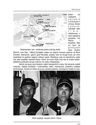 jedan od
najlep{ih i
n a j t e ` i h
himalajskih
vrhova; Andor
L u h o v i } ,
najmla|i ~lan
t i m a ,
u~estvovao u
svim etapama
projekta; Iso
Plani} i
Hoselito Bite
su nam se
p r i k l j u ~ i l i
lane; Du{ko
Momi}, novi ~lan, i Milivoj Erdeljan, jedan od idejnih tvoraca uspona na Mont
Everest. Katmandu, glavni grad Ne-pala, postao nam je druga ku}a, jer smo
poslednje tri godine njegovi redovni gosti. Do~ekuju nas na aerodromu sada
ve} stari prijatelji: {erpasi Dava i Kami, te kuvar Azal, koji nas je svojim speci-
jalitetima potkupio da ga vodimo na svaku ekspediciju.
Kombi se savio pod teretom na{ih transportnih vre}a. Na ulicama mete`
neopisiv: hiljade biciklista i motociklista, rik{e i kamion~i}i, prete`no indijske
proizvodnje. Gu`va je tolika da je po ulicama gotovo nemogu}e hodati ili vozi-
Mont Everest
Nedosanjani san: mar{ruta preko ju`nog sedla
Stari prijatelji: {erpasi Kami i Dava
125
 