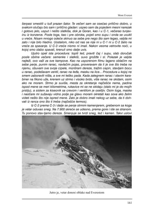 {erpasi smestili u tu| prazan {ator. Te ve~eri sam se ose}ao prili~no dobro, u
svakom slu~aju bio sam i prili~no gladan: uspeo sam da pojedem mesni narezak
i gotovo jelo, usput i ne{to slatki{a, dok je Goran, kao i u C-1, ve~erao tunjev-
inu iz konzerve. Posle toga, kao i pre obroka, pojeli smo supu i onda se uvukli
u vre}e. Nisam mnogo ode}e skinuo sa sebe pre nego {to sam legao, valjda mi
zato i nije bilo hladno. Uostalom, niko od nas se nije ni u C-1 ni u C-2 `alio na
vre}e za spavanje. U C-3 vre}e nismo ni imali. Nakon veoma vetrovite no}i, u
kojoj smo slabo spavali, krenuli smo dalje uvis.
Ujutro opet ista procedura: topiti led, praviti ~aj i supu, slab doru~ak
posle obilne ve~ere: semenke i slatki{i, suvo gro`|e i sl. Polazak je valjda
najte`i, ovo va`i za sve kampove. Kao na usporenom filmu lagano obla~im na
sebe perje, punim ranac, navla~im pojas, proveravam da li je sve {to treba na
njemu, obuvam sve svoje cipele, montiram dereze, tra`im cepin, stavljam bocu
u ranac, pode{avam ventil, ranac na le|a, masku na lice... Procedura u kojoj ne
smem zaboraviti ni{ta, a sve mi te{ko pada. Kada zategnem ranac i stavim kara-
biner na fiksno u`e, krenem uz strmo i visoko brdo, vi{e ranac ne skidam, osim
ako ne moram. Strmo je suvi{e, mesta za okretanje naj~e{}e nema, padina
ispod mene se meri kilometrima, rukavice mi se ne skidaju (stalo mi je do mojih
prstiju), a sistem za kiseonik sa crevom i ventilom je osetljiv. Osim toga, maska
i nao~are mi su`avaju vidno polje pa glavu moram okretati kao sova ako `elim
videti ne{to {to nije ispred mene. Zato je dobro imati nekog uz sebe, da ti doh-
vati iz ranca ono {to ti treba (naj~e{}e termos).
Iz C-2 prema C-3 i dalje se penje strmim kamenjarem, grebenom sa koga
je vetar oduvao sneg. Na 7.900 skre}e se udesno, prema gore i ide se stranom.
Tu ponovo stav-ljamo dereze. Smenjuje se tvrdi sneg, led i kamen. Takvi uslovi
Mont Everest
Jutro je, vetar donosi oblake nad Everestom
161
 