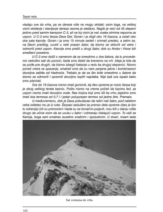 vladaju sve do vrha, pa se dereze vi{e ne mogu skidati; osim toga, na velikoj
visini skidanje i stavljanje dereza veoma je ote`ano. Nagib je ve}i od 45 stepeni
jedino pred samim kampom C-3, ali na toj visini je ve} svaka strmina naporna za
uspon. U C-3 smo {erpa Dava Gel, Goran i ja stigli oko 16 ~asova, a ostali oko
dva sata kasnije. Goran i ja smo 15 minuta sedeli i snimali predeo, a zatim se,
na Davin predlog, uvukli u neki prazan {ator, da bismo se sklonili od vetra i
odmorili pred uspon. Kasnije smo pre{li u drugi {ator, dok su Andor i Hose bili
sme{teni posebno.
U C-3 smo do{li s namerom da se smestimo u dva {atora, da tu provede-
mo nekoliko sati do pono}i, kada smo `eleli da krenemo na vrh. Ideja je bila da
se po|e pre drugih, da bismo izbegli ~ekanje u redu ka drugoj stepenici. Nismo
poneli vre}e za spavanje, smatrali smo da su nam perjane jakne i kombinezoni
dovoljna za{tita od hladno}e. Trebalo je da se {to br`e smestimo u {atore da
bismo se odmorili i spremili dovoljno toplih napitaka. Nije ba{ sve ispalo kako
smo planirali.
Sve do 19 ~asova nismo imali gorionik, taj deo opreme je nosio {erpa koji
je zbog velikog tereta kasnio. Po{to nismo na vreme po~eli da topimo led, za
uspon nismo imali dovoljno vode. Nas trojica koji smo i{li ka vrhu zajedno smo
imali dva termosa od 0,7 l i jedan poluprazan termos od jedne litre. Premalo.
U me|uvremenu, dok je Dava poku{avao da ra{iri na{ {ator, pod naletom
vetra odleteo mu je iz ruke. [erpasi zadu`eni za prenos dela opreme (deo je bio
tu odranije) bili su premoreni i kada su se kona~no pojavili, nisu bili u stanju ni{ta
drugo da u~ine osim da se uvuku u {ator i odmaraju ~ekaju}i uspon. To va`i za
Kamija, koga sam smatrao izuzetno sna`nim i sposobnim. U stvari, nisam tada
[apat neba
Sat vremena do vrha
162
 