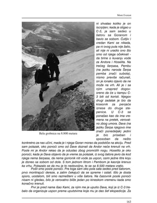 ni shvatao koliko je on
iscrpljen; kada je stigao u
C-3, ja sam sedeo u
{atoru sa Goranom i
bavio se sobom. ]utljiv i
vredan Kami se nikada,
pa ni ovog puta nije `alio,
ali nije ni uradio ono {to
smo od njega o~ekivali -
da brine o kuvanju vode
za Andora i Hoselita. Na
tre}eg {erpasa, Pembu
(na jeziku naroda [erpa
pemba zna~i subota),
nismo previ{e ra~unali,
on je ionako izjavio da ne
mo`e na vrh. Ali je i sa
njim unapred dogov-
oreno da }e u kampu C-
3 biti od koristi. Njegov
drugi zadatak je bio da
kiseonik za penja}e
iznese do druge ste-
penice. U C-3 se
pona{ao kao da ima vre-
mena na pretek, verovat-
no zbog umora. Dava (na
jeziku [erpa njegovo ime
zna~i ponedeljak) jedini
je bio priseban i
sposoban da ne{to
konkretno za nas u~ini, mada je i njega Goran morao da podsti~e na akciju. Pred
sam polazak, oko pono}i smo od Dave doznali da Andor ne}e krenuti na vrh.
Posle mi je Andor rekao da je odustao zbog promrzlih nogu. Hoselito je oko
pono}i, kada je Dava objavio da je vreme za polazak, iz svog {atora javio da kod
njega nema {erpasa, da nema gorionik niti vode za uspon, osim jedne litre koju
je doneo sa sobom od dole. S tom jednom litrom i Pembom je kasnije krenuo
ka vrhu. Pokazalo se da mu je to nedovoljno, te se sa 8.500 metara vratio.
Po{li smo posle pono}i. Pre toga sam oko pola sata sedeo pred {atorom,
prvo montiraju}i dereze, a zatim ~ekaju}i da se spreme i ostali. I{lo je dosta
sporo, uostalom, bili smo razme{teni u vi{e {atora. Na ~asovnik posle pono}i
nisam ni gledao, bilo je verovatno bli`e jedan po kineskom vremenu kada smo
kona~no krenuli.
Prvi je pred nama i{ao Kami, za njim me je uputio Dava, koji je iz C-3 tre-
balo da organizuje uspon prema uputstvima koje mu je dao {ef ekspedicije. Za
Mont Everest
Bela grobnica na 8.800 metara
163
 