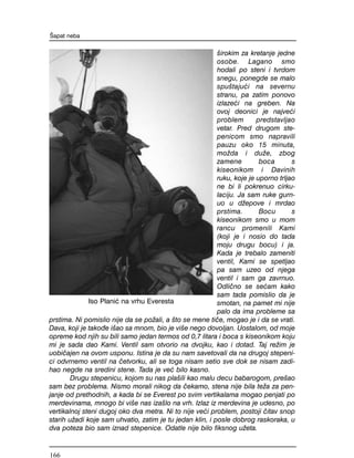 {irokim za kretanje jedne
osobe. Lagano smo
hodali po steni i tvrdom
snegu, ponegde se malo
spu{taju}i na severnu
stranu, pa zatim ponovo
izlaze}i na greben. Na
ovoj deonici je najve}i
problem predstavljao
vetar. Pred drugom ste-
penicom smo napravili
pauzu oko 15 minuta,
mo`da i du`e, zbog
zamene boca s
kiseonikom i Davinih
ruku, koje je uporno trljao
ne bi li pokrenuo cirku-
laciju. Ja sam ruke gurn-
uo u d`epove i mrdao
prstima. Bocu s
kiseonikom smo u mom
rancu promenili Kami
(koji je i nosio do tada
moju drugu bocu) i ja.
Kada je trebalo zameniti
ventil, Kami se spetljao
pa sam uzeo od njega
ventil i sam ga zavrnuo.
Odli~no se se}am kako
sam tada pomislio da je
smotan, na pamet mi nije
palo da ima probleme sa
prstima. Ni pomislio nije da se po`ali, a {to se mene ti~e, mogao je i da se vrati.
Dava, koji je tako|e i{ao sa mnom, bio je vi{e nego dovoljan. Uostalom, od moje
opreme kod njih su bili samo jedan termos od 0,7 litara i boca s kiseonikom koju
mi je sada dao Kami. Ventil sam otvorio na dvojku, kao i dotad. Taj re`im je
uobi~ajen na ovom usponu. Istina je da su nam savetovali da na drugoj stepeni-
ci odvrnemo ventil na ~etvorku, ali se toga nisam setio sve dok se nisam zadi-
hao negde na sredini stene. Tada je ve} bilo kasno.
Drugu stepenicu, kojom su nas pla{ili kao malu decu babarogom, pre{ao
sam bez problema. Nismo morali nikog da ~ekamo, stena nije bila te`a za pen-
janje od prethodnih, a kada bi se Everest po svim vertikalama mogao penjati po
merdevinama, mnogo bi vi{e nas iza{lo na vrh. Izlaz iz merdevina je udesno, po
vertikalnoj steni dugoj oko dva metra. Ni to nije ve}i problem, postoji ~itav snop
starih u`adi koje sam uhvatio, zatim je tu jedan klin, i posle dobrog raskoraka, u
dva poteza bio sam iznad stepenice. Odatle nije bilo fiksnog u`eta.
[apat neba
Iso Plani} na vrhu Everesta
166
 