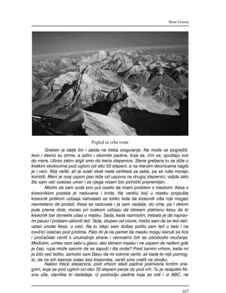 Greben je dalje {iri i zaista ne treba osiguranje. Ne mo`e se pogre{iti,
levo i desno su strme, a zatim i okomite padine, koje se, ~ini se, spu{taju sve
do mora. Ubrzo zatim stigli smo do tre}e stepenice. Stena grebena tu se di`e u
kratkim skokovima pod uglom od oko 50 stepeni, a na manjim deonicama nagib
je i ve}i. Nije veliki, ali je svaki skok mala vertikala za sebe, pa se ruke moraju
koristiti. Meni je ovaj uspon pao te`e od uspona na drugoj stepenici, valjda zato
{to sam ve} ose}ao umor i za njega nisam bio psihi~ki pripremljen.
Mislim da sam ovde prvi put osetio da imam problem s maskom. Kesa s
kiseonikom postala je naduvana i tvrda. Na ventilu koji u masku propu{ta
kiseonik prilikom udisaja nahvatalo se toliko leda da kiseonik vi{e nije mogao
nesmetano da prolazi. Kesa se naduvala i ja sam nadalje, do vrha, pa i delom
puta prema dole, morao pri svakom udisaju da stiskam platnenu kesu da bi
kiseonik bar donekle u{ao u masku. Sada, kada razmislim, trebalo je da naprav-
im pauzu i probam ukloniti led. Tada, otupeo od visine, mislio sam da se led nah-
vatao unutar kese, u cevi. Na tu ideju sam do{ao po{to sam led u kesi i na
cev~ici ose}ao pod prstima. Palo mi je na pamet da masku mogu skinuti sa lica
i pro~a~kati ventil s unutra{nje strane i verovatno bih se oslobodio mu~enja.
Me|utim, uvrteo sam sebi u glavu: ako skinem masku i ne uspem da na|em gde
je ~ep, rupa mo`e sasvim da se zapu{i i {ta onda? Pred samim vrhom, kada mi
je bilo ve} te{ko, zamolio sam Davu da mi odvrne ventil, ali kada to nije pomog-
lo, da ne bih kasnije ostao bez kiseonika, ventil smo vratili na dvojku.
Nakon tre}e stepenice, pod vrhom sledi padina pokrivena tvrdim sne-
gom, koja se pod uglom od oko 70 stepeni penje do pod vrh. Tu je razapeto fik-
sno u`e, otprilike tri raste`aja. U podno`ju padine koja se vidi i iz ABC, na
Mont Everest
Pogled sa vrha sveta
167
 