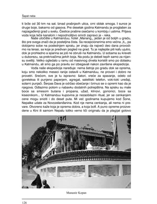 ti br`e od 30 km na sat. Iznad pra{njavih ulica, crni oblak smoga. I sunce je
druge boje, bakarno od gasova. Pre desetak godina Katmandu je progla{en za
najzaga|eniji grad u svetu. ^estice pra{ine ose}amo u kombiju i ustima. Prljava
voda koja te~e kanalom i nepodno{ljivo smrdi zapravo je - reka.
Na{e uto~i{te u Katmanduu, hotel "Manang", jedan je od boljih u gradu,
{to pre svega zna~i da je posteljina ~ista. Sa recepcionerima smo ve}na "ti", pa
dobijamo sobe na poslednjem spratu, jer znaju da najve}i deo dana provodi-
mo na terasi, sa koje je predivan pogled na grad. Tu je najlep{e piti kafu ujutro,
dok je prohladno a sparina se jo{ ne obru{i na Katmandu. U sobama su kreveti
u duborezu, sa prekriva~ima jarkih boja. Na podu je debeli tepih samo za nijan-
su svetliji. Veliko ogledalo u ramu od masivnog drveta koristili smo po dolasku
u Katmandu, ali smo ga po pravilu svi izbegavali nakon zavr{ene ekspedicije.
Vo|a na{e ekspedicije nare|uje: nema {etnje po gradu dok se oprema,
koju smo nekoliko meseci ranije ostavili u Katmanduu, ne proveri i dobro ne
provetri. Sre}om, sve je tu ispravno: {atori, vre}e za spavanje, odelo od
goreteksa ili punjeno paperjem, agregat, satelitski telefon, voki-toki ure|aji,
solarni punja~i. [erpas Dava je odr`ao obe}anje i brinuo se o opremi kao da je
njegova. Odlazimo potom u nabavku dodatnih potrep{tina. Na spisku su male
boce sa smesom butana i propana, u`ad, klinovi, gorionici, boce sa
kiseonikom... U Katmanduu kupovina je nezaobilazni ritual, jer se cenkanjem
cene mogu sniziti i do deset puta. Mi ve} godinama kupujemo kod [one,
Nepalke udate za Novozelan|anina. Kod nje nema cenkanja, ali nema ni pre-
vare. Otvoreno ka`e koja je oprema dobra, a koja bofl. A puno opreme proizve-
dene u Kini ili samom Nepalu toliko verno li~i originalu da je plagijat gotovo
[apat neba
Manastir Kopan
126
 