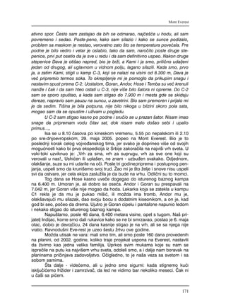 ativno spor. ^esto sam zastajao da bih se odmarao, naj~e{}e u hodu, ali sam
povremeno i sedao. Poste-peno, kako sam silazio i kako se sunce podizalo,
problem sa maskom je nestao, verovatno zato {to se temperatura pove}ala. Pre
podne je bilo vedro i vetar je oslabio, tako da sam, naro~ito posle druge ste-
penice, prvi put osetio da je sve u redu i da sam definitivno uspeo. Nakon druge
stepenice Dava je oti{ao napred, bio je br`i, a Kami i ja smo, prili~no udaljeni
jedan od drugog, ali uglavnom u vidnom polju, lagano silazili. Kada smo, prvo
ja, a zatim Kami, stigli u kamp C-3, koji se nalazi na visini od 8.300 m, Dava je
ve} pripremio termos soka. To okrepljenje mi je pomoglo da prikupim snagu i
nastavim spust prema C-2. Uostalom, Goran, Andor, Hose i Temba su ve} krenuli
nani`e i ~ak i da sam hteo ostati u C-3, nije vi{e bilo {atora ni opreme. Do C-2
sam se sporo spu{tao, a kada sam stigao do 7.900 m i mesta gde se skidaju
dereze, napravio sam pauzu na suncu, u zavetrini. Bio sam premoren i prijalo mi
je da sedim. Ti{ina je bila potpuna, nije bilo nikoga u blizini skoro pola sata,
mogao sam da se opustim i u`ivam u pogledu.
U C-2 sam stigao kasno po podne i sru~io se u prazan {ator. Nisam imao
snage da pripremam vodu ~itav sat, dok nisam malo do{ao sebi i upalio
primus..."
Isa se u 8.10 ~asova po kineskom vremenu, 5.55 po nepalskom ili 2.10
po sre-dnjoevropskom, 29. maja 2005. popeo na Mont Everest. Bio je to
poslednji korak celog vojvo|anskog tima, jer svako je doprineo vi{e od svojih
mogu}nosti kako bi prva ekspedicija iz Srbije zakora~ila na najvi{i vrh sveta. U
voki-toki uzviknuo je: "Vrh za sina, vrh za suprugu, vrh za sve one koji su
verovali u nas!" Ushi}en ili upla{en, ne znam - uzbu|en svakako. Odjednom,
olak{anje, suze su mi udarile na o~i. Posle tri godinepriprema i postupnog pen-
janja, uspeli smo da kruni{emo svoj trud. @ao mi je {to `elje i snove nisu uspeli
svi da ostvare, jer cela ekipa zaslu`ila je da bude na vrhu. Odli~ni su to momci.
Tog dana se Hose kasno uve~e dogegao do isturenog baznog kampa
na 6.400 m. Umoran je, ali dobro se ose}a. Andor i Goran su prespavali na
7.042 m, jer Goran vi{e nije mogao da hoda. Lekarka koja se zatekla u kampu
C1 rekla je da mu je pukao mi{i}, ili mo`da ima tromb. Andor mu je,
olak{avaju}i mu silazak, dao svoju bocu s dodatnim kiseonikom, a on je, kad
god bi seo, po~eo da drema. Ujutro je Goran cipelu i pantalone napunio ledom
i nekako stigao do isturenog baznog kampa.
Napu{tamo, posle 46 dana, 6.400 metara visine, opet s tugom. Na{ pri-
jatelj Indijac, kome smo dali rukavice kako se ne bi smrzavao, postao je 6. maja
otac, dobio je devoj~icu, 24 dana kasnije stigao je na vrh, ali se sa njega nije
vratio. Ravnodu{ni Eve-rest je uzeo {estu `rtvu ove godine.
Mo`da utisak ne vara: mali smo tim, ali smo posle 160 dana provedenih
na planini, od 2002. godine, koliko traje projekat uspona na Everest, nastavili
da `ivimo kao jedna velika familija. Uprkos svim mukama koje su nam se
ispre~ile na putu ka najvi{em vrhu sveta, odoleli smo, a i dalje nam boravak na
planinama pri~injava zadovoljstvo. O~igledno, to je na{a veza sa svetom i sa
sobom samima.
[ta dalje - vide}emo, ali u jedno smo sigurni: kada stignemo ku}i
isklju~i}emo fri`ider i zamrziva~, da led ne vidimo bar nekoliko meseci. ^ak ni
u ~a{i sa pi}em.
Mont Everest
171
 