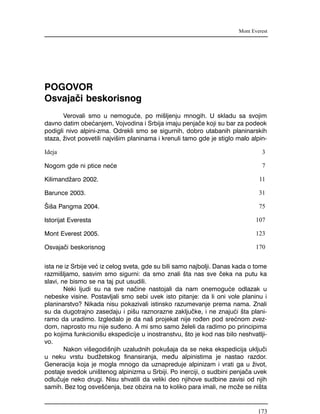 POGOVOR
Osvaja~i beskorisnog
Verovali smo u nemogu}e, po mi{ljenju mnogih. U skladu sa svojim
davno datim obe}anjem, Vojvodina i Srbija imaju penja~e koji su bar za podeok
podigli nivo alpini-zma. Odrekli smo se sigurnih, dobro utabanih planinarskih
staza, `ivot posvetili najvi{im planinama i krenuli tamo gde je stiglo malo alpin-
ista ne iz Srbije ve} iz celog sveta, gde su bili samo najbolji. Danas kada o tome
razmi{ljamo, sasvim smo sigurni: da smo znali {ta nas sve ~eka na putu ka
slavi, ne bismo se na taj put usudili.
Neki ljudi su na sve na~ine nastojali da nam onemogu}e odlazak u
nebeske visine. Postavljali smo sebi uvek isto pitanje: da li oni vole planinu i
planinarstvo? Nikada nisu pokazivali istinsko razumevanje prema nama. Znali
su da dugotrajno zasedaju i pi{u raznorazne zaklju~ke, i ne znaju}i {ta plani-
ramo da uradimo. Izgledalo je da na{ projekat nije ro|en pod sre}nom zvez-
dom, naprosto mu nije su|eno. A mi smo samo `eleli da radimo po principima
po kojima funkcioni{u ekspedicije u inostranstvu, {to je kod nas bilo neshvatlji-
vo.
Nakon vi{egodi{njih uzaludnih poku{aja da se neka ekspedicija uklju~i
u neku vrstu bud`etskog finansiranja, me|u alpinistima je nastao razdor.
Generacija koja je mogla mnogo da uznapreduje alpinizam i vrati ga u `ivot,
postaje svedok uni{tenog alpinizma u Srbiji. Po inerciji, o sudbini penja~a uvek
odlu~uje neko drugi. Nisu shvatili da veliki deo njihove sudbine zavisi od njih
samih. Bez tog osve{}enja, bez obzira na to koliko para imali, ne mo`e se ni{ta
Mont Everest
Ideja 3
Nogom gde ni ptice ne}e 7
Kilimand`aro 2002. 11
Barunce 2003. 31
[i{a Pangma 2004. 75
Istorijat Everesta 107
Mont Everest 2005. 123
Osvaja~i beskorisnog 170
173
 