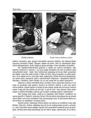 balkon manastira, gde, gotovo hermeti~ki zatvoren staklom, kip zlatnog Bude
zauzima centralno mesto. [erpasi odlaze do lame, dok mi neprestano {kljo-
camo fotoaparatima. Svaki detalj je poput amajlije i nosi odre|enu simboliku.
Do nepalsko-tibe-tanske granice 2. aprila se vozimo kombijem, dok
opremu tovarimo u kamion, i na rubu o~aja shvatamo da nam je gotovo pola
neo-phodnih stvari - vi{ak. Kao ~udotvorac pojavljuje se kuvar Azal, sposoban
da valjda i dva litra vode smesti u fla{u od litra, koji je preuzeo na sebe prob-
lem, te je zaista sve ko zna kako ipak upakovano. Pored ~la-nova ekspedicije,
sa nama kre}u pomenuti Azal s pomo}nikom Robinom i {erpasima Davom,
Kamijem i Tembom. Osim Tembe, svi su ve} ranije bili na na{im pohodima.
Ulazimo u dolinu reke Bote Kosi, na ~ijem izvoru deca beru banane, a na
kraju se grudvaju cele godine. Vozimo se dolinom satima, a oko nas samo
strme padine i dubok kanjon na ~ijem je dnu potok, tanak kao nit konca. Imamo
sre}e, sneg jo{ nije po~eo da se topi, a put je tvrd i bez odrona. Kad nai|u
bujice s padina Himalaja, prekriju ga mu-ljem i postaje gotovo neprohodan.
Ako postoji kraj sveta, onda je to nepalsko selo Kodari, sme{teno na
samoj grani~i s Tibetom, odnosno Kinom. [irina doline dozvoljava da se smesti
samo jedan red ku}a, pore|anih kao kompozicija voza. S obe strane doline su
strme litice na nepalskoj i kineskoj strani.
Duboki ponor nadvisuje drvene police na kojima su sme{tene ku}e sela
Kodari. Oronule i tro{ne, izgledaju kao da }e se svakog ~asa survati u provali-
ju i reku koja te~e ispod naselja. Ispred ovih sirotinjskih nastambi puno je polu-
gole, slinave dece koja poku{avaju da se ne~im igraju. Ispred sela, tik uz liticu,
[apat neba
Ru~ak prstima Pranje sudova hladnom vodom
128
 