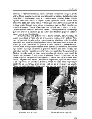 parkirana je vi{e kilometara duga kolona kamiona, koji danima ~ekaju da pre|u
u Kinu. Mesta na putu ima tek da se mo`e pro}i, ali polako, da to~ak kombija
ne bi skliznuo s puta pored kojeg je odmah provalija, puta bez ikakve za{titne
ograde. Obilazimo kolonu i stajemo ispred grani~ne rampe. Prilaze nam
znati`eljna deca, dok stariji staju u red nadaju}i se da }emo ih anga`ovati za
pretovar tereta. Dok na{ kuvar brine o prebacivanju stvari za Tibet, mi odlazimo
u obli`-nji restoran. Vlasnik tr~kara oko nas kako bi nam u svemu udovoljio.
Odustali smo od jela kada smo videli ~esmu u centru gostionice. Povezana je
gumenim crevom s potokom, pa se sudovi peru hladnom prljavom vodom i
krpom veoma sumnjive ~isto}e.
U Katmanduu smo pribavili vize i ostalu potrebnu dokumentaciju za
ulazak ekspedicije u Tibet, tako da prebacivanje tereta odmah po~inje. Niko
nam ne kontroli{e burad u kojima nosimo opremu, ali zato se svako bure koje
se stavi na le|a nosa~a upisuje i posle proverava da li je preneto preko granice.
Nosa~i ga nose 100 metara od granice, a zatim utovaruju u kineski kamion.
Sre}om, na{e osoblje ve}inu nosa~a dobro poznaje, pa nam ni{ta od opreme
nije nestalo. Ispijanje koka-kole je prekinuo lokalni bos, sitni {vercer, koji
podmi}uje carinike - paso{e nam ni formalno nisu pogledali. Bez pratioca kroz
Tibet se ne mo`e pro}i. Ne znam ko ga odre|uje, ali mi smo svoga morali da
~ekamo sat vremena. Prilazi krupan sredove~ni ~ovek i obra}a nam se na
kineskom jeziku. Za njim ide mladi} i prevodi. Shvatili smo da se zove Li, a tek
kasnije i da je tzv. oficir za vezu, za alpiniste bog i batina, ~ijim odlukama mora-
ju da se povinuju svi koji idu ka Everestu. Prilazi mu vo|a na{e ekspedicije i
pozdravlja se sa "njihau". Li se smeje i vodi ga da srede papire za ulazak.
Pitamo ga posle {ta zna~i "njihau", a on nam ka`e da nema pojma, ali mu je to
Mont Everest
Maramica meni ne treba Prenos opreme preko granice
129
 