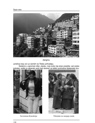 uzre~ica koju svi uz osmeh na Tibetu prihvataju.
Sedamo u ogroman d`ip "tojota", koji ovde nije stvar presti`a, ve} preke
potrebe, po{to je japanski auto kao stvoren za te{ko prohodne tibetanske dru-
[apat neba
Zangmu
Savremena Kineskinja Tibetanke ne menjaju modu
130
 
