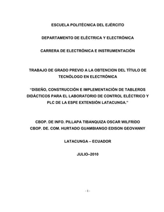 - 1 -
ESCUELA POLITÉCNICA DEL EJÉRCITO
DEPARTAMENTO DE ELÉCTRICA Y ELECTRÓNICA
CARRERA DE ELECTRÓNICA E INSTRUMENTACIÓN
TRABAJO DE GRADO PREVIO A LA OBTENCION DEL TÍTULO DE
TECNÓLOGO EN ELECTRÓNICA
“DISEÑO, CONSTRUCCIÓN E IMPLEMENTACIÓN DE TABLEROS
DIDÁCTICOS PARA EL LABORATORIO DE CONTROL ELÉCTRICO Y
PLC DE LA ESPE EXTENSIÓN LATACUNGA.”
CBOP. DE INFO. PILLAPA TIBANQUIZA OSCAR WILFRIDO
CBOP. DE. COM. HURTADO GUAMBIANGO EDISON GEOVANNY
LATACUNGA – ECUADOR
JULIO–2010
 