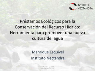 Préstamos Ecológicos para la
  Conservación del Recurso Hídrico:
Herramienta para promover una nueva
           cultura del agua

          Manrique Esquivel
         Instituto Nectandra
             Feria Nuestra Agua 2013
               Granada, Nicaragua
 