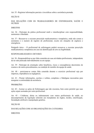 Art. 35 - Registrar informações parciais e inverídicas sobre a assistência prestada.
SEÇÃO II
DAS RELAÇÕES COM OS TRABALHADORES DE ENFERMAGEM, SAÚDE E
OUTROS
DIREITOS
Art. 36 - Participar da prática profissional multi e interdisciplinar com responsabilidade,
autonomia e liberdade.
Art. 37 - Recusar-se a executar prescrição medicamentosa e terapêutica, onde não conste a
assinatura e o numero de registro do profissional, exceto em situações de urgência e
emergência.
Parágrafo único – O profissional de enfermagem poderá recusar-se a executar prescrição
medicamentosa e terapêutica em caso de identificação de erro ou ilegibilidade.
RESPONSABILIDADES E DEVERES
Art. 38 - Responsabilizar-se por falta cometida em suas atividades profissionais, independente
de ter sido praticada individualmente ou em equipe.
Art. 39 - Participar da orientação sobre benefícios, riscos e conseqüências decorrentes de
exames e de outros procedimentos, na condição de membro da equipe de saúde.
Art. 40 – posicionar-se contra falta cometida durante o exercício profissional seja por
imperícia, imprudência ou negligência.
Art. 41 - Prestar informações, escritas e verbais, completas e fidedignas necessárias para
assegurar a continuidade da assistência.
PROIBIÇÕES
Art. 42 - Assinar as ações de Enfermagem que não executou, bem como permitir que suas
ações sejam assinadas por outro profissional.
Art. 43 - Colaborar, direta ou indiretamente com outros profissionais de saúde, no
descumprimento da legislação referente aos transplantes de órgãos, tecidos, esterilização,
fecundação artificial e manipulação genética.
SEÇÃO III
DAS RELAÇÕES COM AS ORGANIZAÇÕES DA CATEGORIA
DIREITOS

 