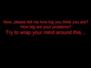 Now, please tell me how big you think you are? How big are your problems? Try to wrap your mind around this… 