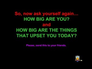 So, now ask yourself again… HOW BIG ARE YOU? and HOW BIG ARE THE THINGS THAT UPSET YOU TODAY? Please, send this to your friends.   
