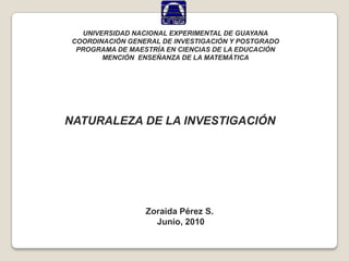 UNIVERSIDAD NACIONAL EXPERIMENTAL DE GUAYANA COORDINACIÓN GENERAL DE INVESTIGACIÓN Y POSTGRADO PROGRAMA DE MAESTRÍA EN CIENCIAS DE LA EDUCACIÓN MENCIÓN  ENSEÑANZA DE LA MATEMÁTICA NATURALEZA DE LA INVESTIGACIÓN Zoraida Pérez S.  Junio, 2010 