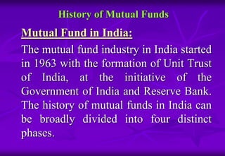 History of Mutual Funds 
Mutual Fund in India: 
The mutual fund industry in India started 
in 1963 with the formation of Unit Trust 
of India, at the initiative of the 
Government of India and Reserve Bank. 
The history of mutual funds in India can 
be broadly divided into four distinct 
phases. 
 