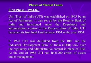 Phases of Mutual Funds 
First Phase – 1964-87: 
Unit Trust of India (UTI) was established on 1963 by an 
Act of Parliament. It was set up by the Reserve Bank of 
India and functioned under the Regulatory and 
administrative control of the Reserve Bank of India. UTI 
launched its first fund Unit Scheme 1964 in the year 1964. 
In 1978 UTI was de-linked from the RBI and the 
Industrial Development Bank of India (IDBI) took over 
the regulatory and administrative control in place of RBI. 
At the end of 1988 UTI had Rs.6,700 crores of assets 
under management. 
 