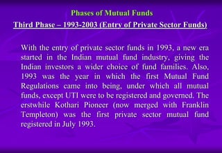 Phases of Mutual Funds 
Third Phase – 1993-2003 (Entry of Private Sector Funds) 
With the entry of private sector funds in 1993, a new era 
started in the Indian mutual fund industry, giving the 
Indian investors a wider choice of fund families. Also, 
1993 was the year in which the first Mutual Fund 
Regulations came into being, under which all mutual 
funds, except UTI were to be registered and governed. The 
erstwhile Kothari Pioneer (now merged with Franklin 
Templeton) was the first private sector mutual fund 
registered in July 1993. 
 