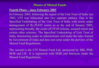 Phases of Mutual Funds 
Fourth Phase – since February 2003 
In February 2003, following the repeal of the Unit Trust of India Act 
1963, UTI was bifurcated into two separate entities. One is the 
Specified Undertaking of the Unit Trust of India with assets under 
management of Rs.29,835 crores as at the end of January 2003, 
representing broadly, the assets of US 64 scheme, assured return and 
certain other schemes. The Specified Undertaking of Unit Trust of 
India, functioning under an administrator and under the rules framed 
by Government of India and does not come under the purview of the 
Mutual Fund Regulations. 
The second is the UTI Mutual Fund Ltd, sponsored by SBI, PNB, 
BOB and LIC. It is registered with SEBI and functions under the 
Mutual Fund Regulations. 
 