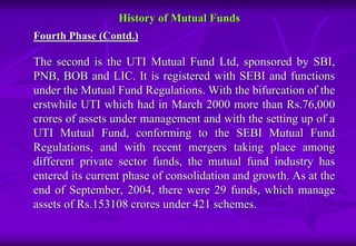 History of Mutual Funds 
Fourth Phase (Contd.) 
The second is the UTI Mutual Fund Ltd, sponsored by SBI, 
PNB, BOB and LIC. It is registered with SEBI and functions 
under the Mutual Fund Regulations. With the bifurcation of the 
erstwhile UTI which had in March 2000 more than Rs.76,000 
crores of assets under management and with the setting up of a 
UTI Mutual Fund, conforming to the SEBI Mutual Fund 
Regulations, and with recent mergers taking place among 
different private sector funds, the mutual fund industry has 
entered its current phase of consolidation and growth. As at the 
end of September, 2004, there were 29 funds, which manage 
assets of Rs.153108 crores under 421 schemes. 
 