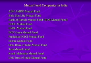 Mutual Fund Companies in India 
ABN AMRO Mutual Fund 
Birla Sun Life Mutual Fund 
Bank of Baroda Mutual Fund (BOB Mutual Fund) 
HDFC Mutual Fund 
HSBC Mutual Fund 
ING Vysya Mutual Fund 
Prudential ICICI Mutual Fund 
Sahara Mutual Fund 
State Bank of India Mutual Fund 
Tata Mutual Fund 
Kotak Mahindra Mutual Fund 
Unit Trust of India Mutual Fund 
 