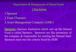 Organisation & Management of Mutual Funds 
3 Tier System 
1.Sponsor 
2.Trust (Trustee) 
3.Asset Management Company (AMC) 
Sponsor:-Sponsor Institution which sets up the Mutual 
Fund is called Sponsor. Sponsors are like promoters of 
the company & responsible for starting the Mutual fund. 
Sponsors must met the criteria fixed by SEBI. 
 