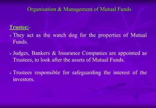 Organisation & Management of Mutual Funds 
Trustee:- 
 They act as the watch dog for the properties of Mutual 
Funds. 
 Judges, Bankers & Insurance Companies are appointed as 
Trustees, to look after the assets of Mutual Funds. 
 Trustees responsible for safeguarding the interest of the 
investors. 
 